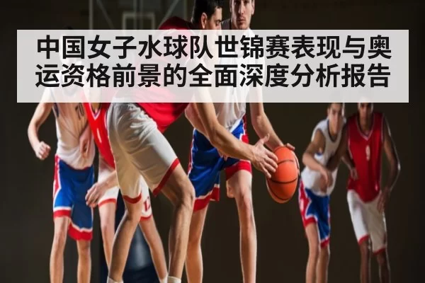 中国女子水球队世锦赛表现与奥运资格前景的全面深度分析报告